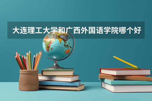 大连理工大学和广西外国语学院哪个好 录取分数线对比一览