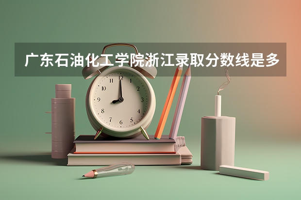 广东石油化工学院浙江录取分数线是多少 广东石油化工学院浙江招生人数是多少