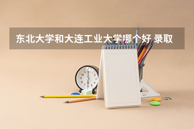 东北大学和大连工业大学哪个好 录取分数线对比一览