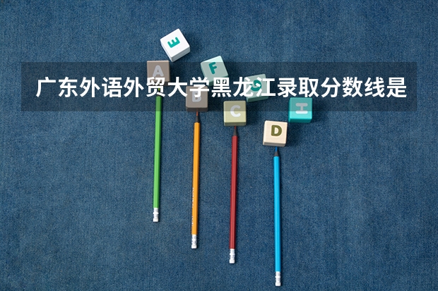 广东外语外贸大学黑龙江录取分数线是多少 广东外语外贸大学黑龙江招生人数是多少
