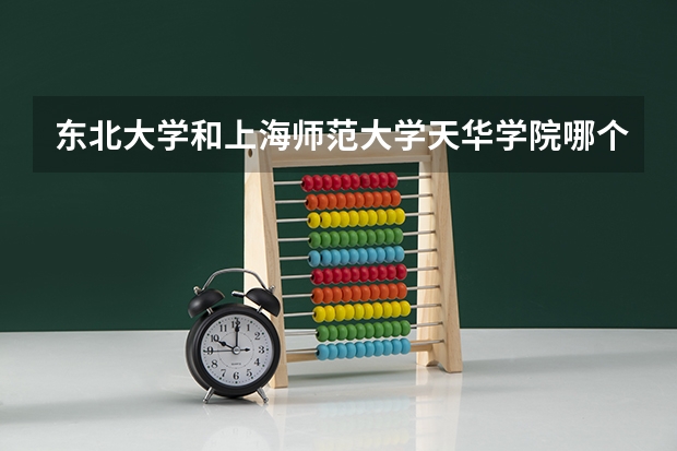 东北大学和上海师范大学天华学院哪个好 录取分数线对比一览