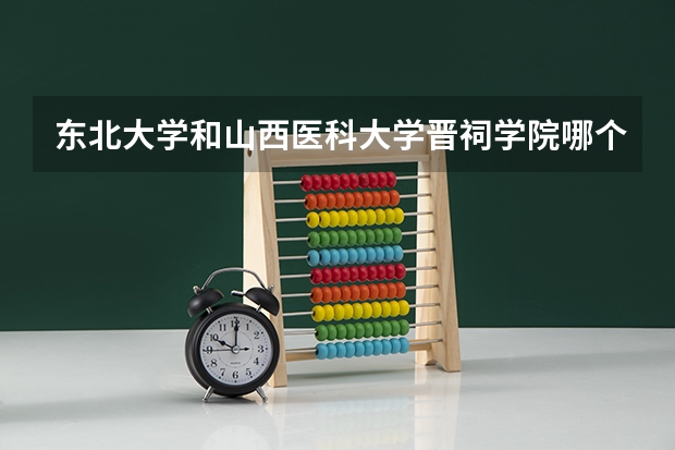 东北大学和山西医科大学晋祠学院哪个好 录取分数线对比一览
