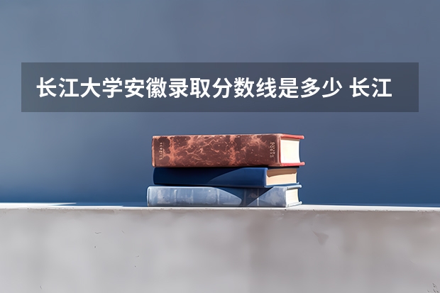 长江大学安徽录取分数线是多少 长江大学安徽招生人数是多少