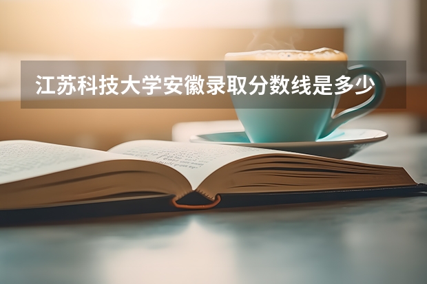 江苏科技大学安徽录取分数线是多少 江苏科技大学安徽招生人数是多少