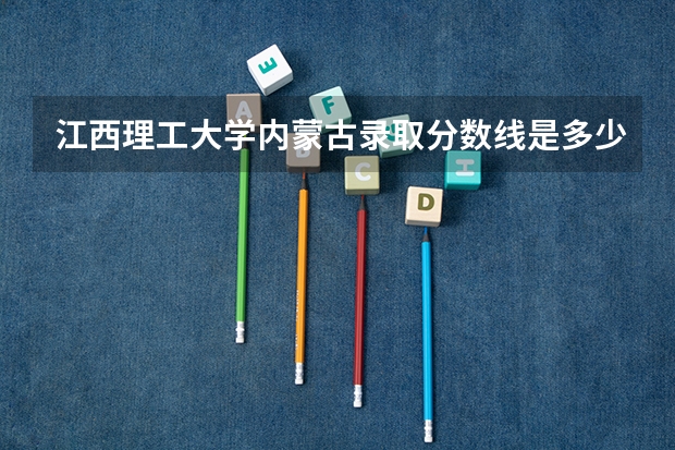 江西理工大学内蒙古录取分数线是多少 江西理工大学内蒙古招生人数是多少