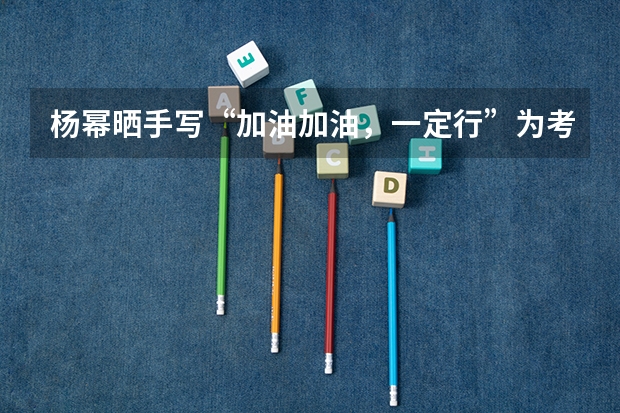 杨幂晒手写“加油加油，一定行”为考生打气，你能感受到她的真挚心意吗？