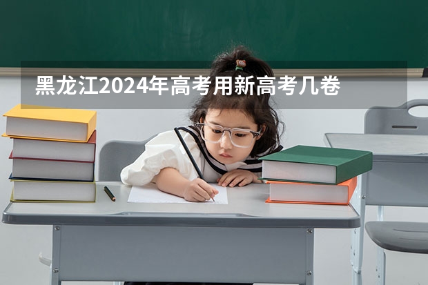 黑龙江2024年高考用新高考几卷 高考全国几套卷子 高考有几份试卷