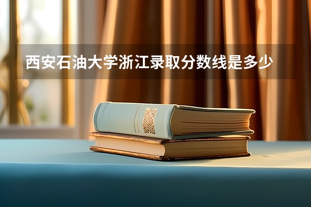 西安石油大学浙江录取分数线是多少 西安石油大学浙江招生人数是多少