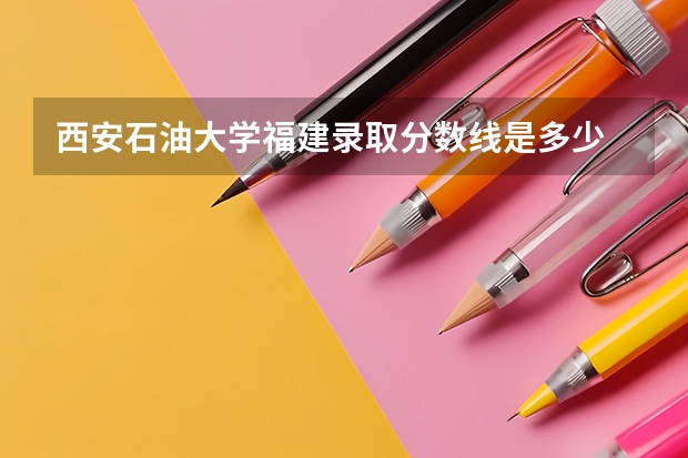 西安石油大学福建录取分数线是多少 西安石油大学福建招生人数是多少