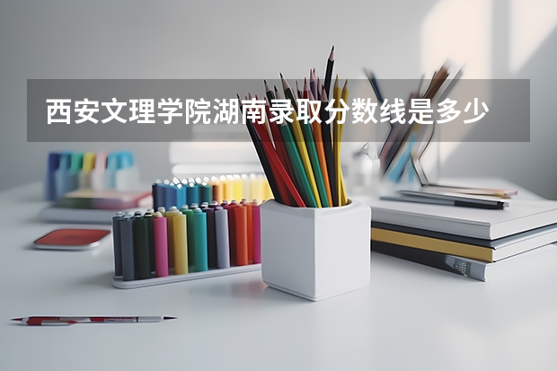西安文理学院湖南录取分数线是多少 西安文理学院湖南招生人数是多少