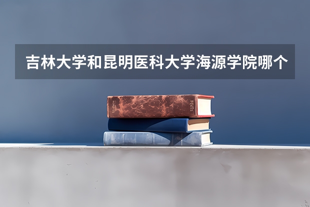 吉林大学和昆明医科大学海源学院哪个好 录取分数线对比一览