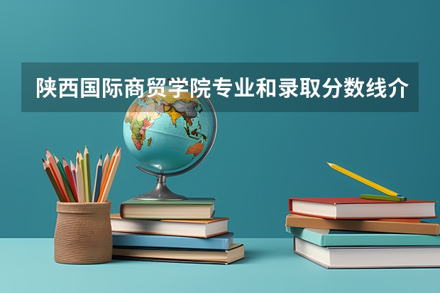 陕西国际商贸学院专业和录取分数线介绍（陕西国际商贸学院录取分数线多少）