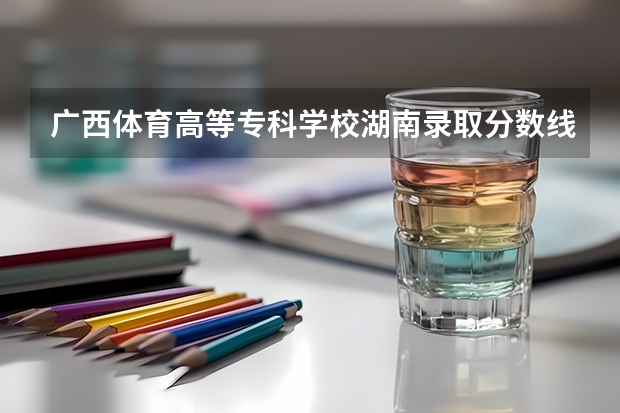 广西体育高等专科学校湖南录取分数线是多少 广西体育高等专科学校湖南招生人数是多少