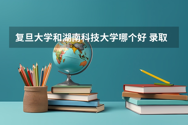 复旦大学和湖南科技大学哪个好 录取分数线对比一览