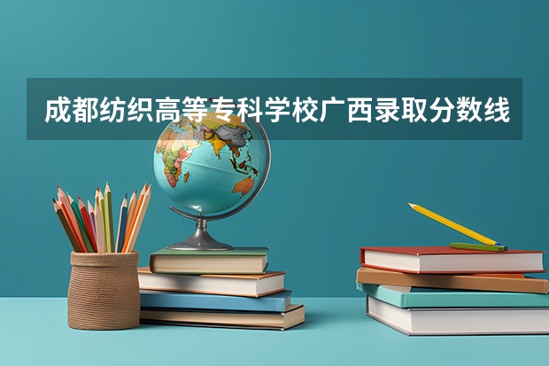 成都纺织高等专科学校广西录取分数线是多少 成都纺织高等专科学校广西招生人数是多少