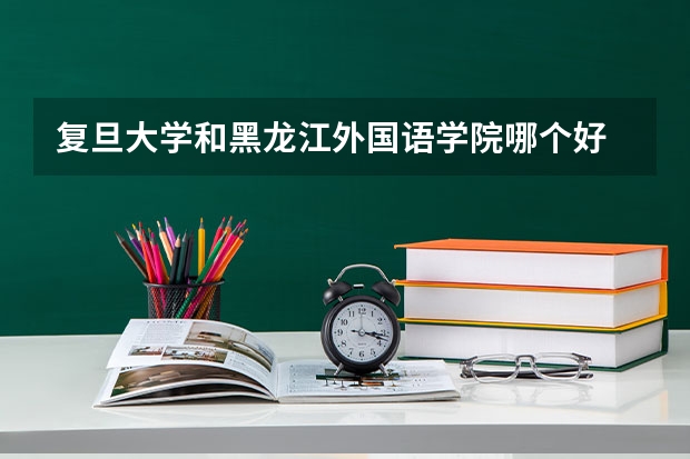 复旦大学和黑龙江外国语学院哪个好 录取分数线对比一览