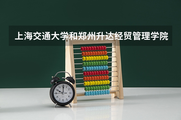 上海交通大学和郑州升达经贸管理学院哪个好 录取分数线对比一览