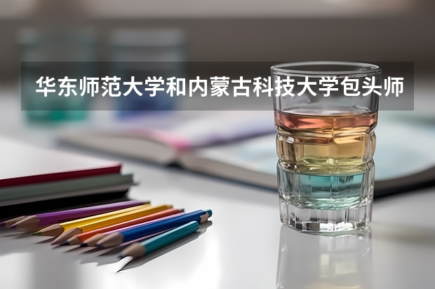 华东师范大学和内蒙古科技大学包头师范学院哪个好 录取分数线对比一览