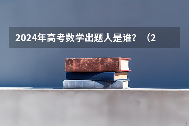 2024年高考数学出题人是谁？（2023高考数学状元）