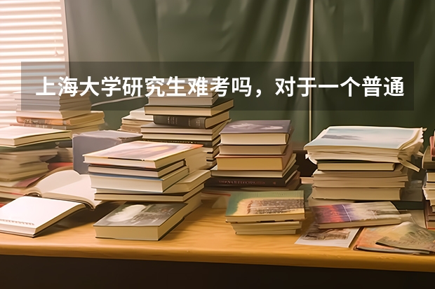 上海大学研究生难考吗,对于一个普通二本院校来说